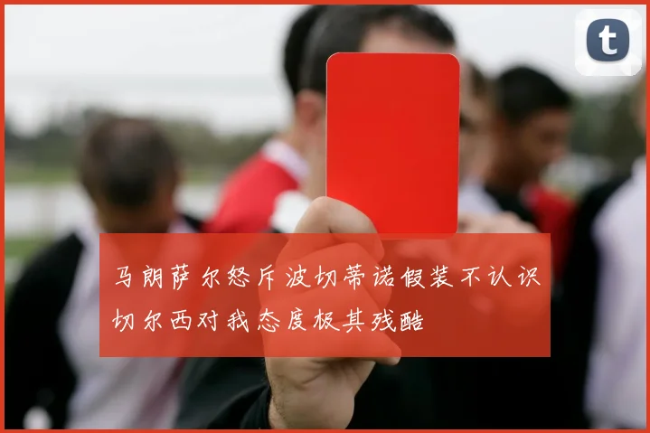 马朗萨尔怒斥波切蒂诺假装不认识切尔西对我态度极其残酷