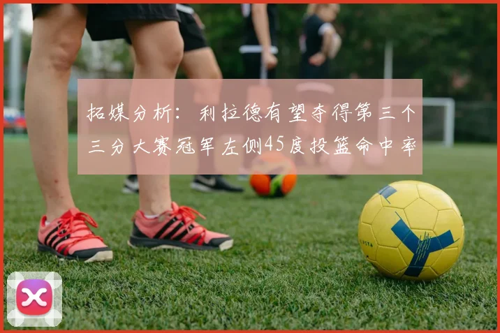 拓媒分析：利拉德有望夺得第三个三分大赛冠军左侧45度投篮命中率惊人