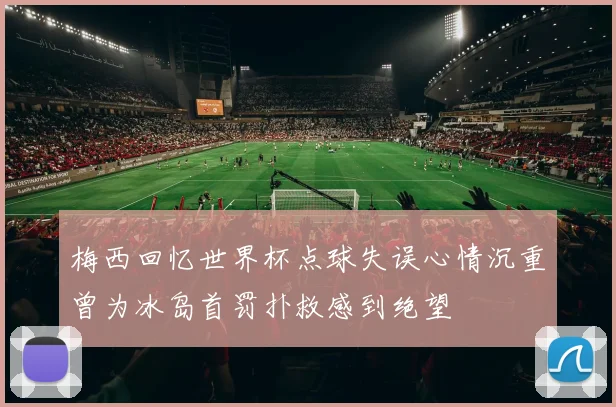 梅西回忆世界杯点球失误心情沉重曾为冰岛首罚扑救感到绝望