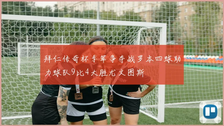 拜仁传奇杯季军争夺战罗本四球助力球队9比4大胜尤文图斯