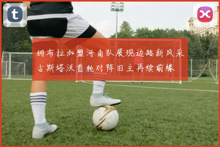 姆布拉加盟河南队展现边路新风采古斯塔沃首轮对阵旧主再续前缘