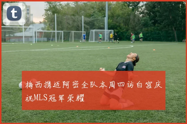 梅西携迈阿密全队本周四访白宫庆祝MLS冠军荣耀