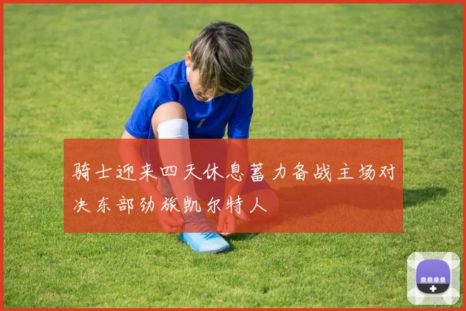 骑士迎来四天休息蓄力备战主场对决东部劲旅凯尔特人