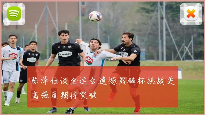 陈泽仕谈全运会遗憾熊猫杯挑战更高强度期待突破