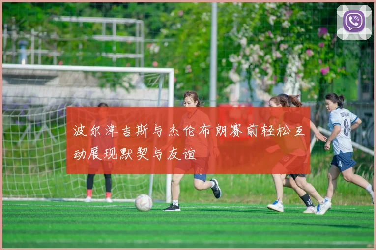 波尔津吉斯与杰伦布朗赛前轻松互动展现默契与友谊