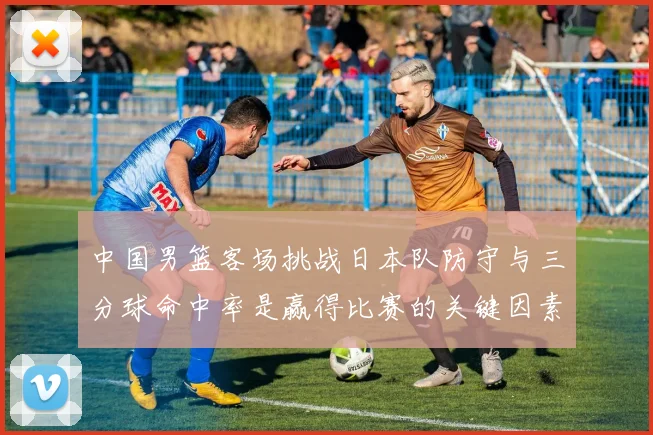 中国男篮客场挑战日本队防守与三分球命中率是赢得比赛的关键因素