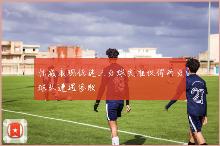 扎威表现低迷三分球失准仅得两分球队遭遇惨败