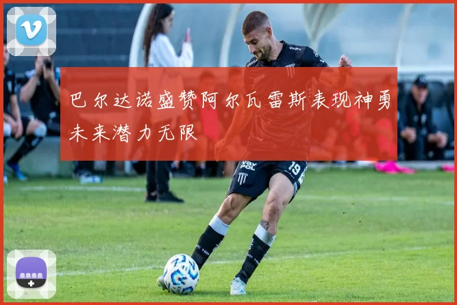 巴尔达诺盛赞阿尔瓦雷斯表现神勇未来潜力无限