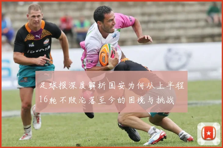 足球报深度解析国安为何从上半程16轮不败沦落至今的困境与挑战