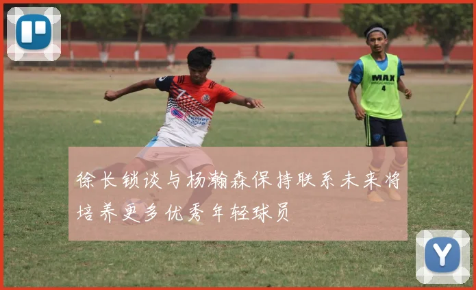 徐长锁谈与杨瀚森保持联系未来将培养更多优秀年轻球员