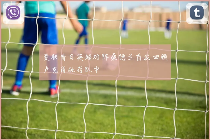 曼联昔日英超对阵桑德兰首发回顾卢克肖独存队中