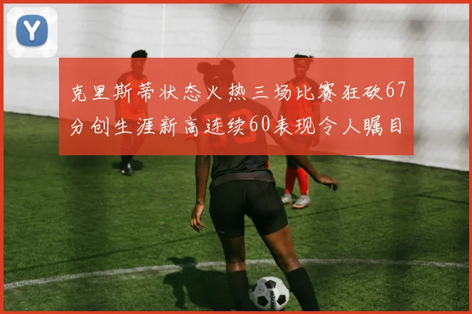 克里斯蒂状态火热三场比赛狂砍67分创生涯新高连续60表现令人瞩目
