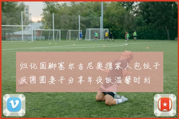 归化国脚塞尔吉尼奥携家人包饺子庆团圆妻子分享年夜饭温馨时刻