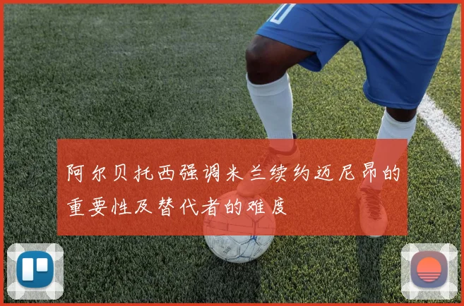 阿尔贝托西强调米兰续约迈尼昂的重要性及替代者的难度