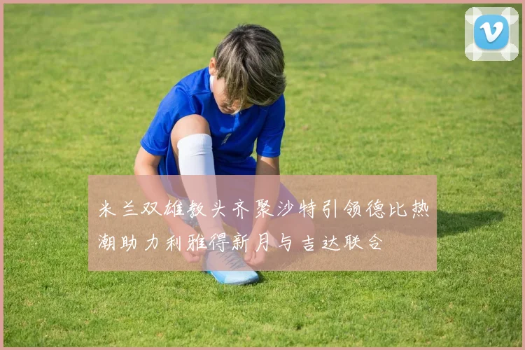米兰双雄教头齐聚沙特引领德比热潮助力利雅得新月与吉达联合