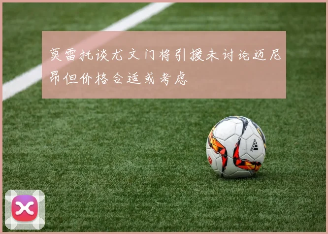 莫雷托谈尤文门将引援未讨论迈尼昂但价格合适或考虑