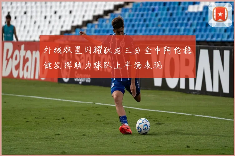 外线双星闪耀狄龙三分全中阿伦稳健发挥助力球队上半场表现