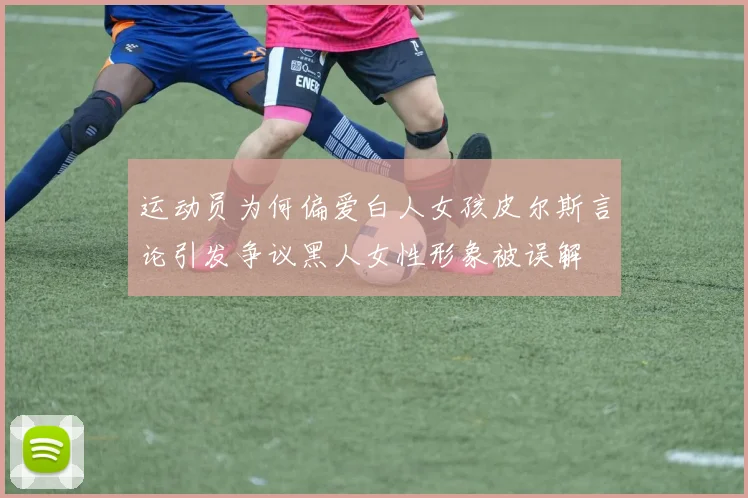 运动员为何偏爱白人女孩皮尔斯言论引发争议黑人女性形象被误解