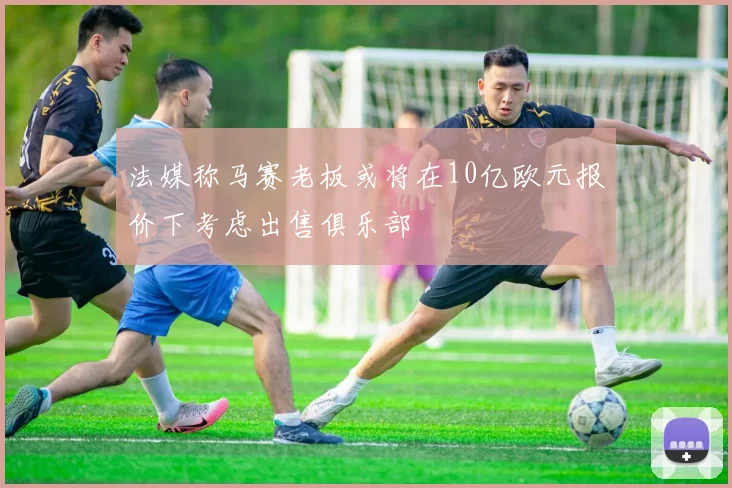 法媒称马赛老板或将在10亿欧元报价下考虑出售俱乐部