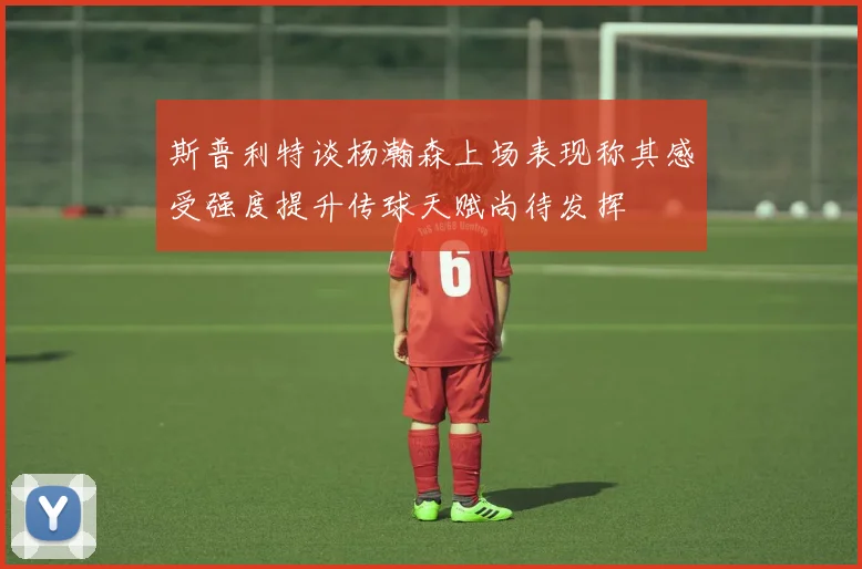 斯普利特谈杨瀚森上场表现称其感受强度提升传球天赋尚待发挥