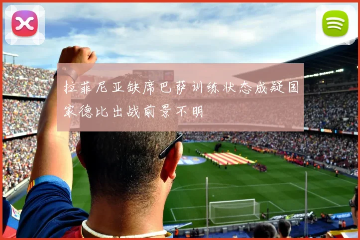 拉菲尼亚缺席巴萨训练状态成疑国家德比出战前景不明