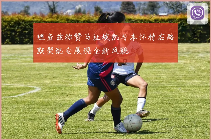 理查兹称赞马杜埃凯与本怀特右路默契配合展现全新风貌