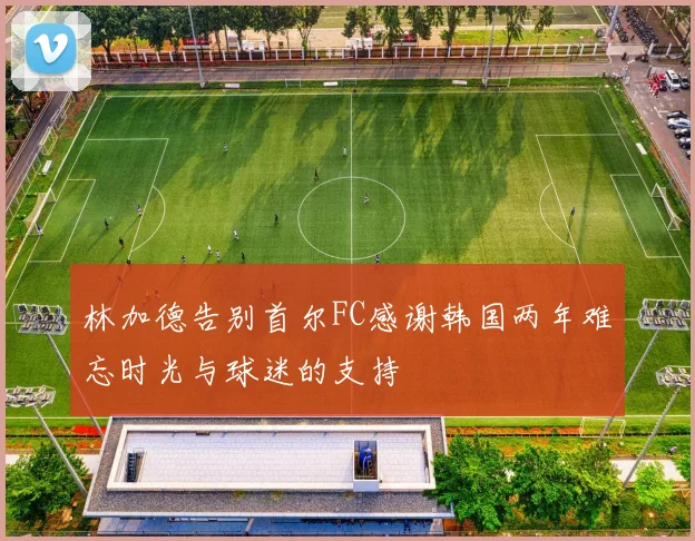 林加德告别首尔FC感谢韩国两年难忘时光与球迷的支持