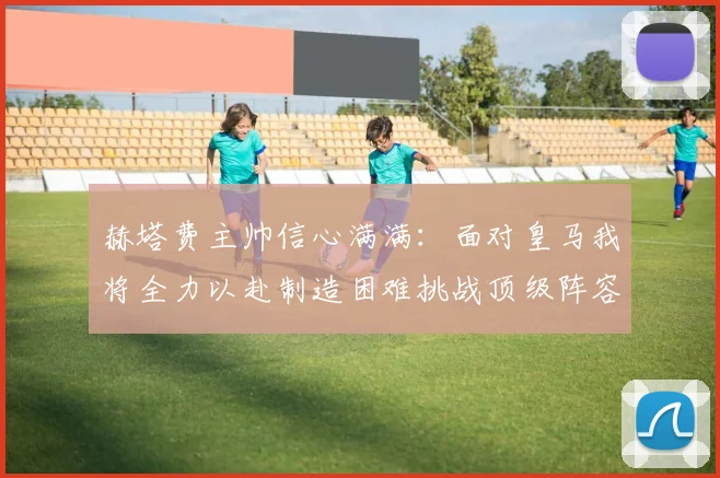 赫塔费主帅信心满满：面对皇马我将全力以赴制造困难挑战顶级阵容