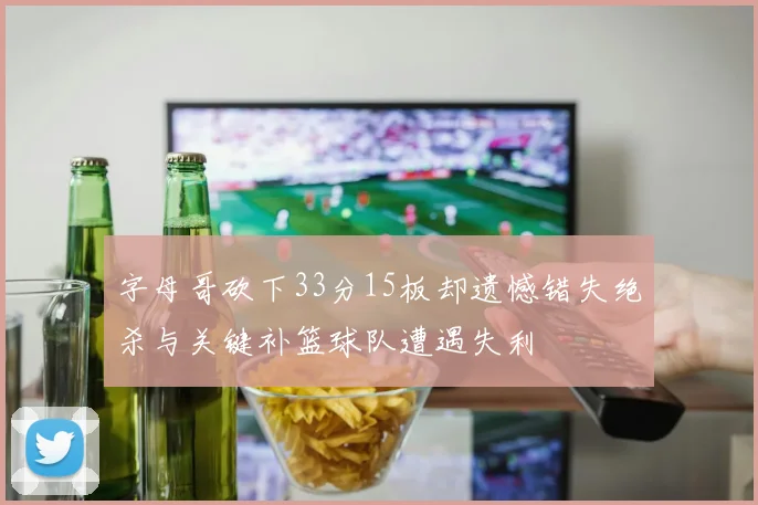字母哥砍下33分15板却遗憾错失绝杀与关键补篮球队遭遇失利