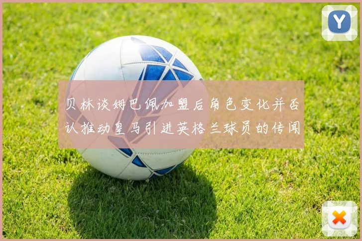 贝林谈姆巴佩加盟后角色变化并否认推动皇马引进英格兰球员的传闻