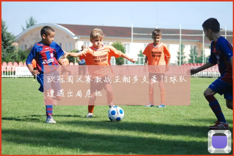 欧冠淘汰赛激战正酣多支豪门球队遭遇出局危机