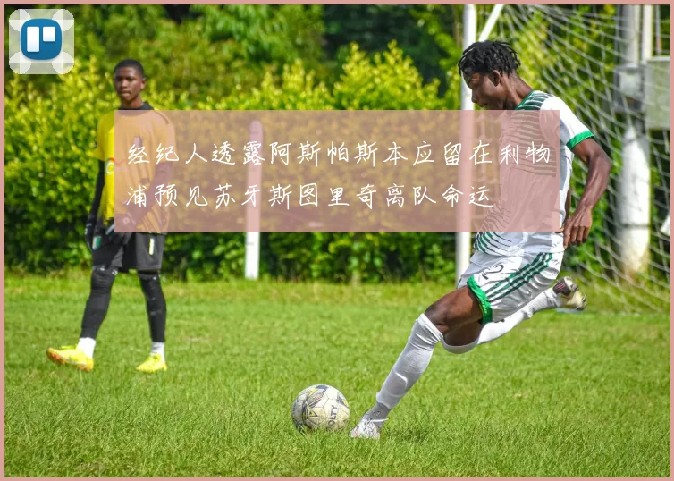 经纪人透露阿斯帕斯本应留在利物浦预见苏牙斯图里奇离队命运