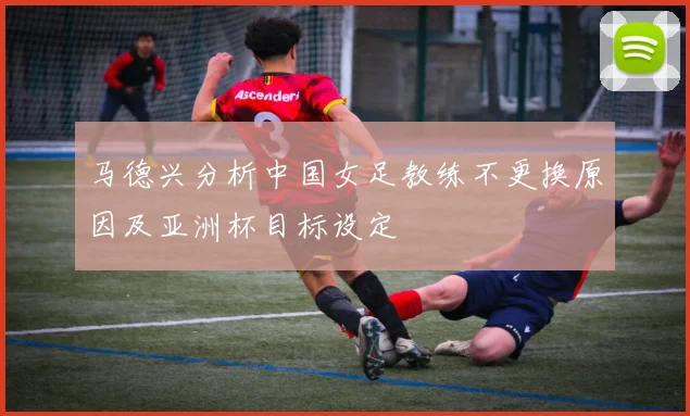 马德兴分析中国女足教练不更换原因及亚洲杯目标设定
